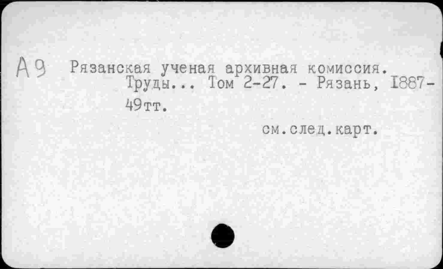 ﻿Рязанская ученая архивная комиссия.
Труды... Том 2-27. - Рязань, 1887-49 тт.
см. след. карт.